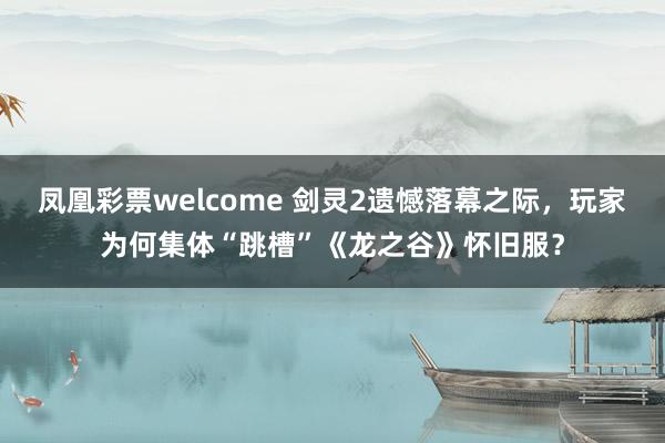 凤凰彩票welcome 剑灵2遗憾落幕之际,玩家为何集体“跳槽”《龙之谷》怀旧服?