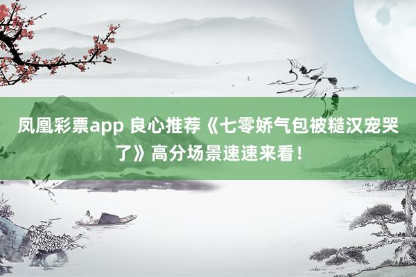 凤凰彩票app 良心推荐《七零娇气包被糙汉宠哭了》高分场景速速来看！