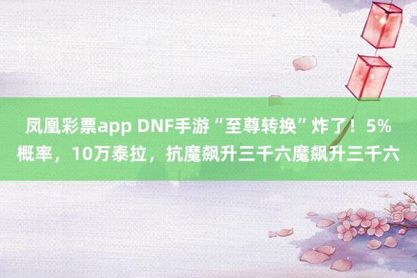 凤凰彩票app DNF手游“至尊转换”炸了!5%概率,10万泰拉,抗魔飙升三千六魔飙升三千六