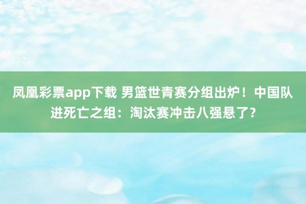 凤凰彩票app下载 男篮世青赛分组出炉！中国队进死亡之组：淘汰赛冲击八强悬了？