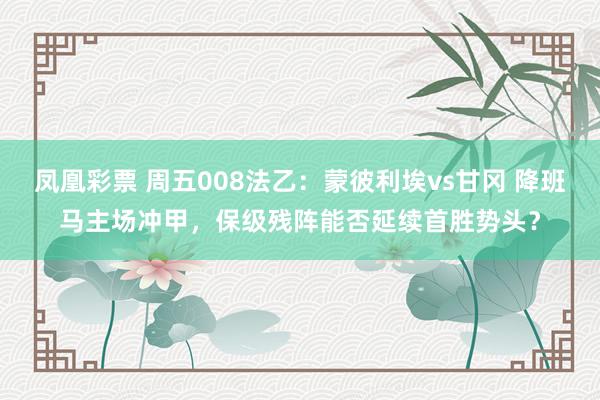 凤凰彩票 周五008法乙:蒙彼利埃vs甘冈 降班马主场冲甲,保级残阵能否延续首胜势头?