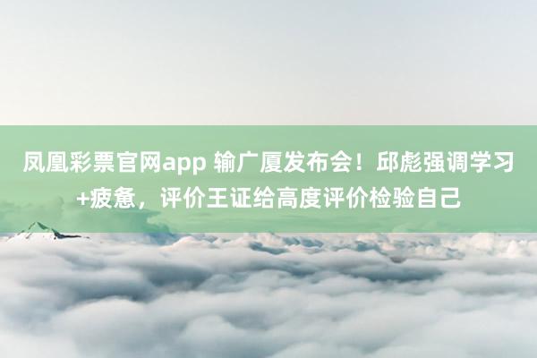 凤凰彩票官网app 输广厦发布会！邱彪强调学习+疲惫，评价王证给高度评价检验自己