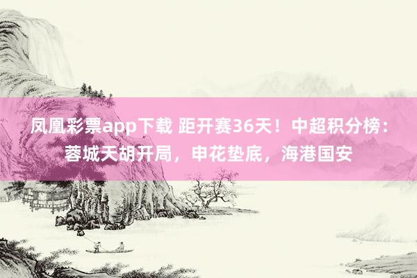 凤凰彩票app下载 距开赛36天！中超积分榜：蓉城天胡开局，申花垫底，海港国安