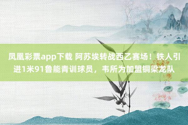 凤凰彩票app下载 阿苏埃转战西乙赛场！铁人引进1米91鲁能青训球员，韦所为加盟铜梁龙队
