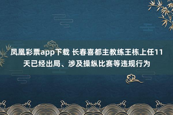 凤凰彩票app下载 长春喜都主教练王栋上任11天已经出局、涉及操纵比赛等违规行为