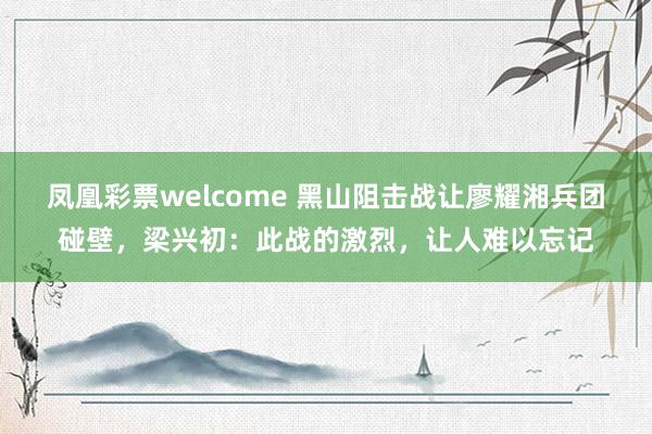 凤凰彩票welcome 黑山阻击战让廖耀湘兵团碰壁,梁兴初:此战的激烈,让人难以忘记