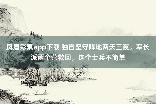 凤凰彩票app下载 独自坚守阵地两天三夜,军长派两个营救回,这个士兵不简单