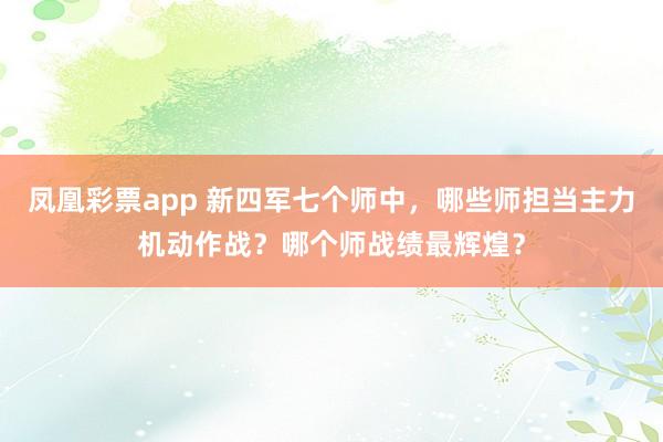 凤凰彩票app 新四军七个师中，哪些师担当主力机动作战？哪个师战绩最辉煌？
