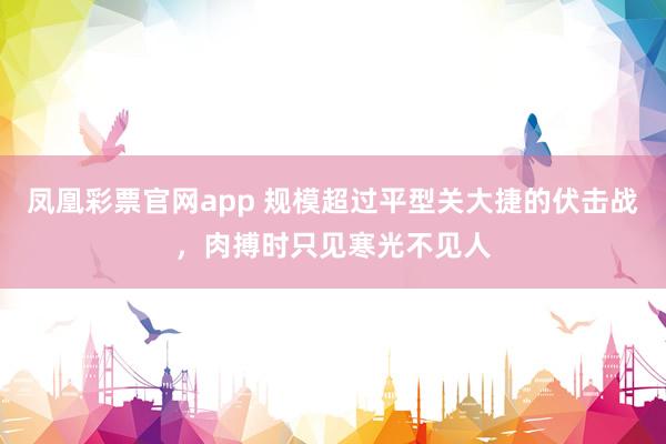 凤凰彩票官网app 规模超过平型关大捷的伏击战，肉搏时只见寒光不见人