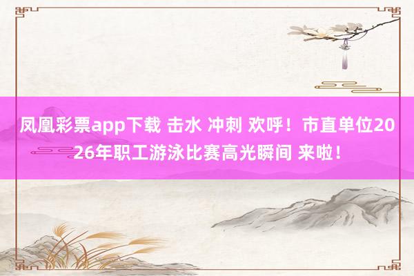 凤凰彩票app下载 击水 冲刺 欢呼！市直单位2026年职工游泳比赛高光瞬间 来啦！