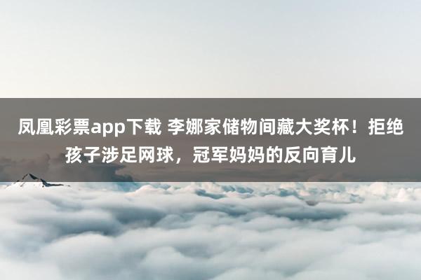 凤凰彩票app下载 李娜家储物间藏大奖杯！拒绝孩子涉足网球，冠军妈妈的反向育儿