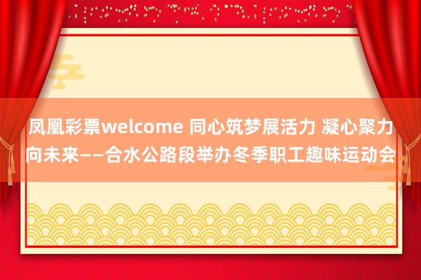 凤凰彩票welcome 同心筑梦展活力 凝心聚力向未来——合水公路段举办冬季职工趣味运动会
