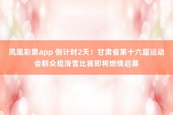 凤凰彩票app 倒计时2天!甘肃省第十六届运动会群众组滑雪比赛即将燃情启幕