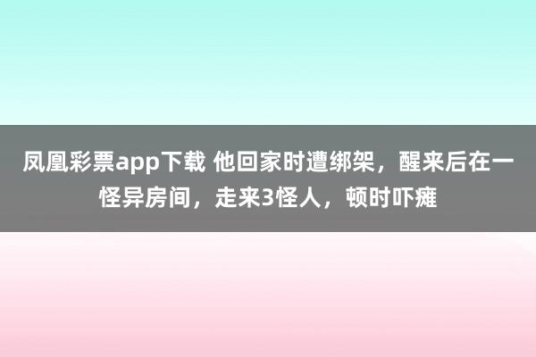 凤凰彩票app下载 他回家时遭绑架,醒来后在一怪异房间,走来3怪人,顿时吓瘫