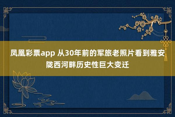 凤凰彩票app 从30年前的军旅老照片看到雅安陇西河畔历史性巨大变迁