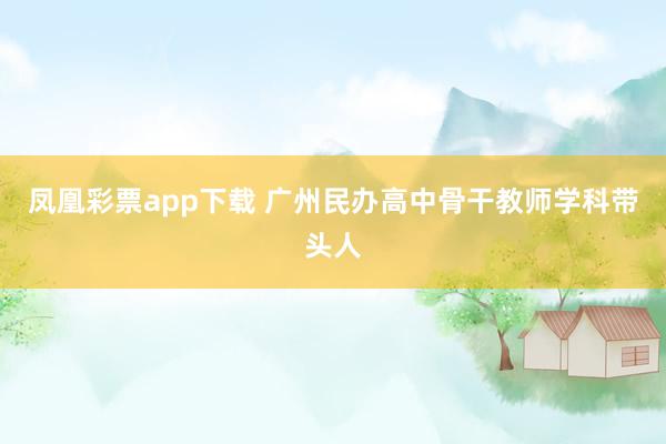 凤凰彩票app下载 广州民办高中骨干教师学科带头人