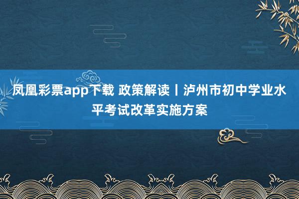 凤凰彩票app下载 政策解读丨泸州市初中学业水平考试改革实施方案