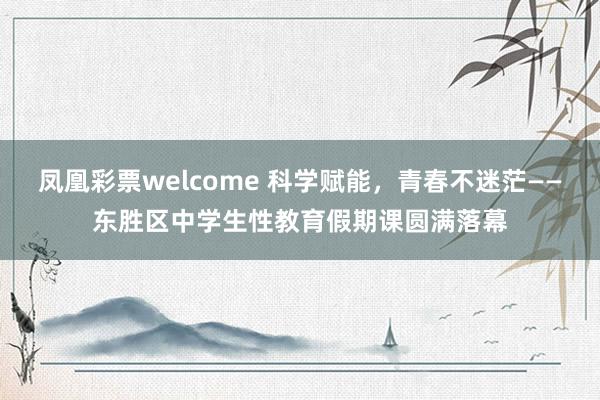 凤凰彩票welcome 科学赋能,青春不迷茫——东胜区中学生性教育假期课圆满落幕