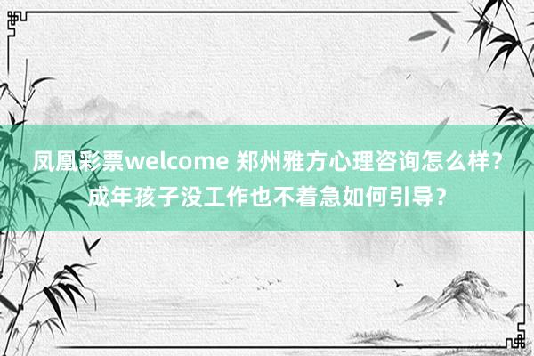 凤凰彩票welcome 郑州雅方心理咨询怎么样?成年孩子没工作也不着急如何引导?