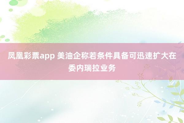 凤凰彩票app 美油企称若条件具备可迅速扩大在委内瑞拉业务