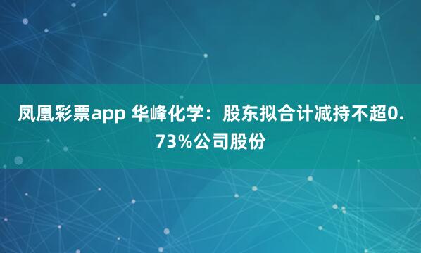 凤凰彩票app 华峰化学:股东拟合计减持不超0.73%公司股份