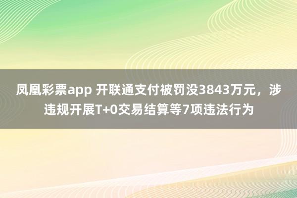 凤凰彩票app 开联通支付被罚没3843万元，涉违规开展T+0交易结算等7项违法行为