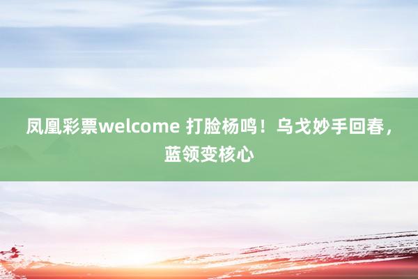 凤凰彩票welcome 打脸杨鸣！乌戈妙手回春，蓝领变核心