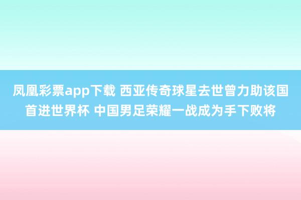 凤凰彩票app下载 西亚传奇球星去世曾力助该国首进世界杯 中国男足荣耀一战成为手下败将