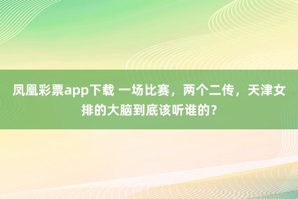 凤凰彩票app下载 一场比赛，两个二传，天津女排的大脑到底该听谁的？