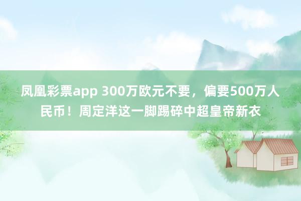 凤凰彩票app 300万欧元不要，偏要500万人民币！周定洋这一脚踢碎中超皇帝新衣