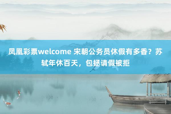 凤凰彩票welcome 宋朝公务员休假有多香？苏轼年休百天，包拯请假被拒