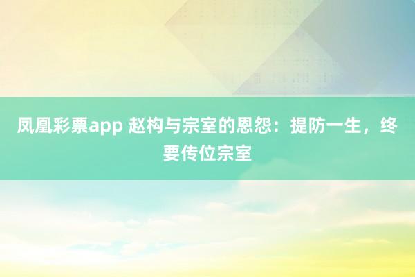 凤凰彩票app 赵构与宗室的恩怨：提防一生，终要传位宗室