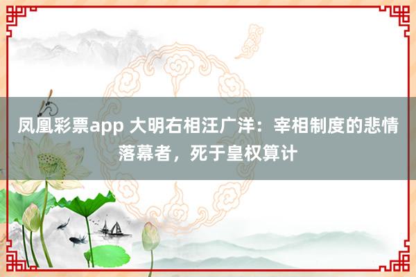 凤凰彩票app 大明右相汪广洋：宰相制度的悲情落幕者，死于皇权算计