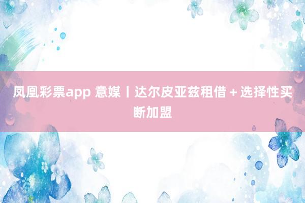 凤凰彩票app 意媒丨达尔皮亚兹租借＋选择性买断加盟