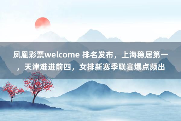 凤凰彩票welcome 排名发布,上海稳居第一,天津难进前四,女排新赛季联赛爆点频出