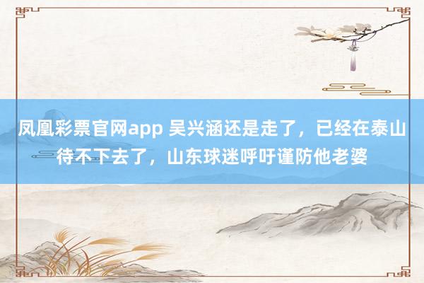 凤凰彩票官网app 吴兴涵还是走了，已经在泰山待不下去了，山东球迷呼吁谨防他老婆