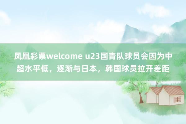 凤凰彩票welcome u23国青队球员会因为中超水平低，逐渐与日本，韩国球员拉开差距