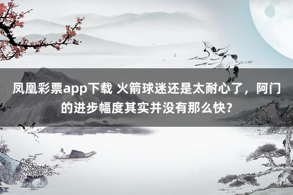 凤凰彩票app下载 火箭球迷还是太耐心了，阿门的进步幅度其实并没有那么快？