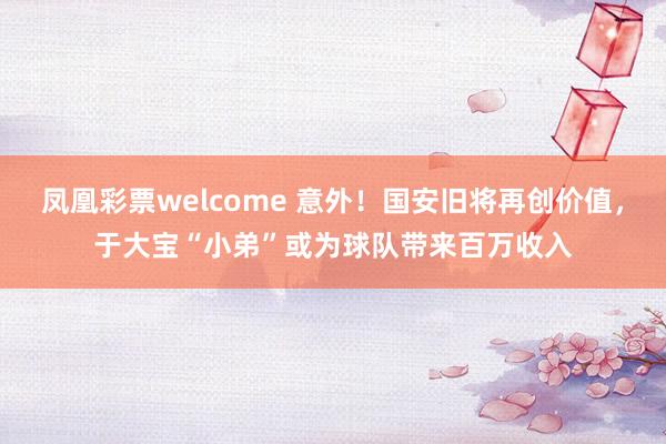 凤凰彩票welcome 意外！国安旧将再创价值，于大宝“小弟”或为球队带来百万收入