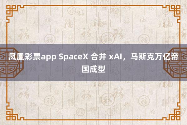 凤凰彩票app SpaceX 合并 xAI,马斯克万亿帝国成型