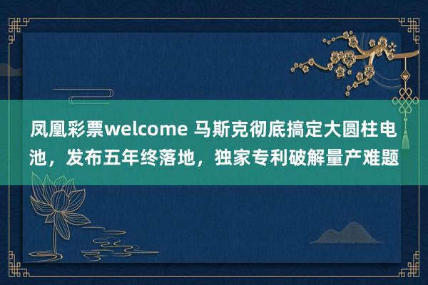 凤凰彩票welcome 马斯克彻底搞定大圆柱电池，发布五年终落地，独家专利破解量产难题
