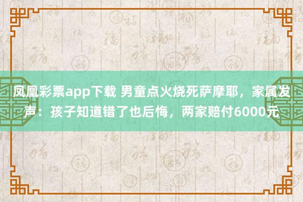 凤凰彩票app下载 男童点火烧死萨摩耶，家属发声：孩子知道错了也后悔，两家赔付6000元