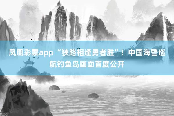 凤凰彩票app “狭路相逢勇者胜”！中国海警巡航钓鱼岛画面首度公开