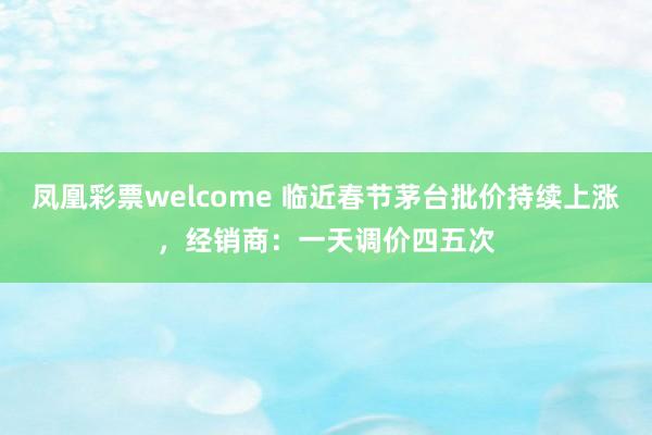 凤凰彩票welcome 临近春节茅台批价持续上涨，经销商：一天调价四五次