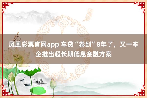 凤凰彩票官网app 车贷“卷到”8年了，又一车企推出超长期低息金融方案