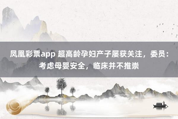 凤凰彩票app 超高龄孕妇产子屡获关注，委员：考虑母婴安全，临床并不推崇