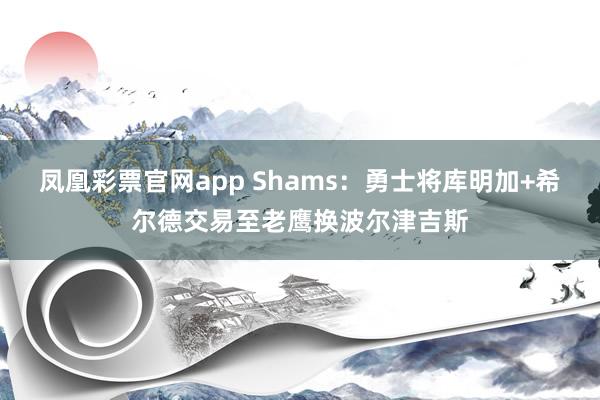 凤凰彩票官网app Shams：勇士将库明加+希尔德交易至老鹰换波尔津吉斯