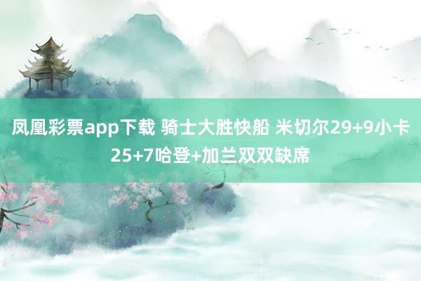 凤凰彩票app下载 骑士大胜快船 米切尔29+9小卡25+7哈登+加兰双双缺席