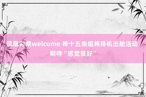 凤凰彩票welcome 神十五乘组将择机出舱活动 期待“感觉良好”