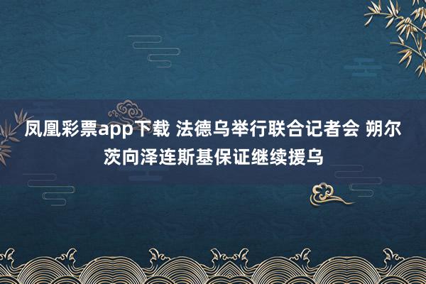 凤凰彩票app下载 法德乌举行联合记者会 朔尔茨向泽连斯基保证继续援乌